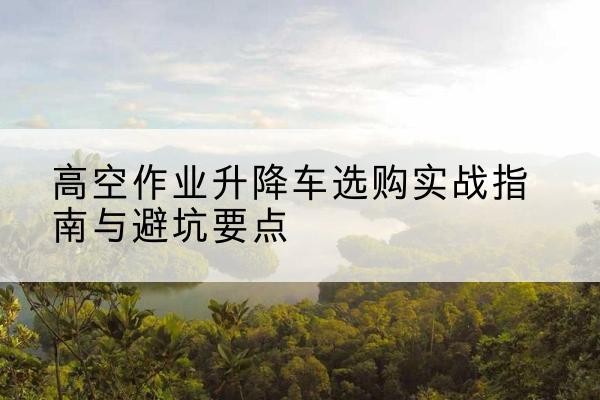 岳阳升降车怎么选-高空作业升降车选购实战指南与避坑要点