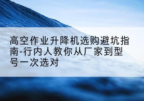岳阳升降平台厂家-高空作业升降机选购避坑指南-行内人教你从厂家到型号一次选对