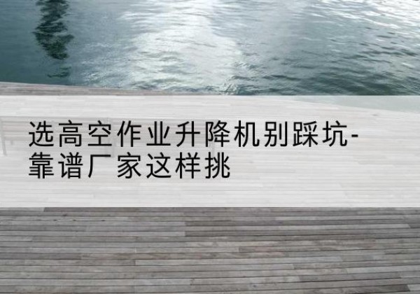 岳阳剪叉式升降机厂家-选高空作业升降机别踩坑-靠谱厂家这样挑