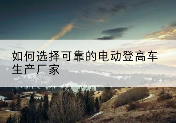 岳阳电动登高车厂家-如何选择可靠的电动登高车生产厂家