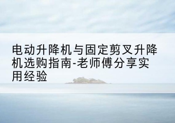 岳阳电动升降机怎么选-电动升降机与固定剪叉升降机选购指南-老师傅分享实用经验