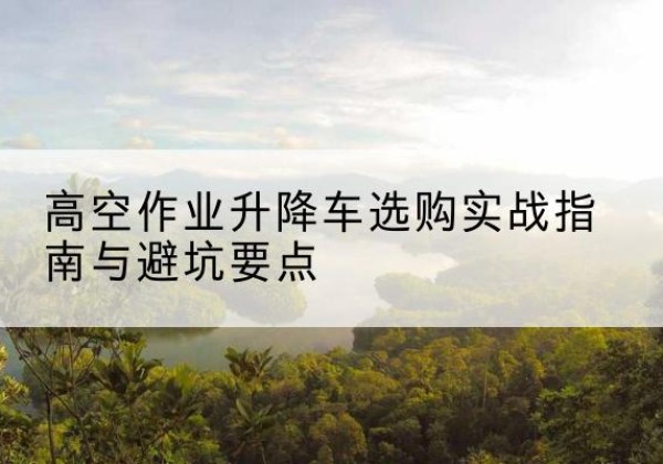 岳阳升降车怎么选-高空作业升降车选购实战指南与避坑要点
