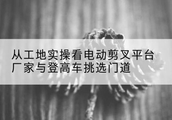 岳阳电动剪叉升降平台厂家-从工地实操看电动剪叉平台厂家与登高车挑选门道